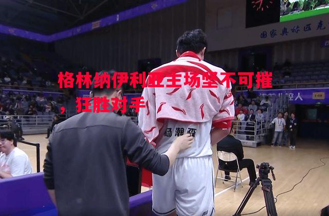 格林纳伊利亚主场坚不可摧，狂胜对手