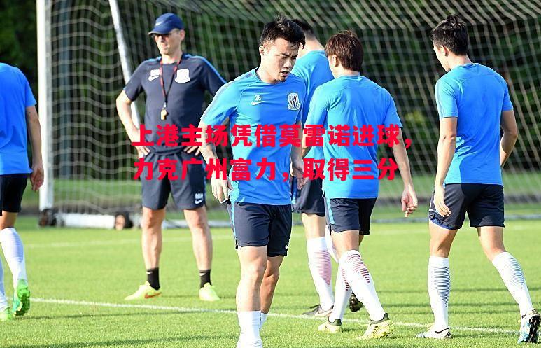 上港主场凭借莫雷诺进球，力克广州富力，取得三分