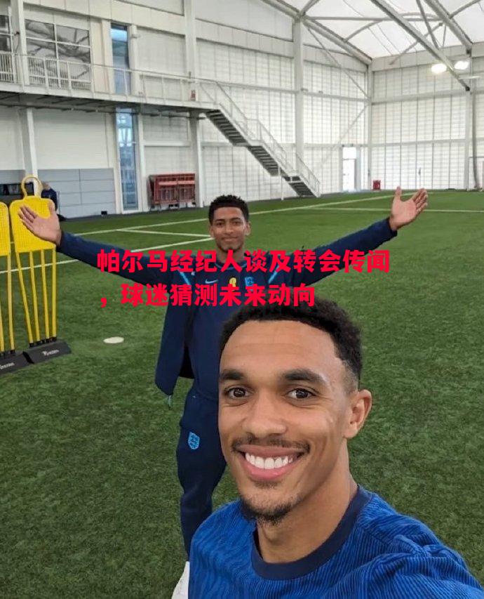 帕尔马经纪人谈及转会传闻，球迷猜测未来动向