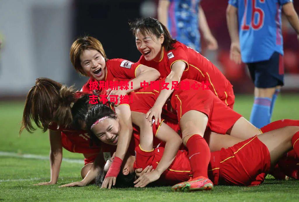 披荆斩棘！中国女足雄心壮志不可挡！