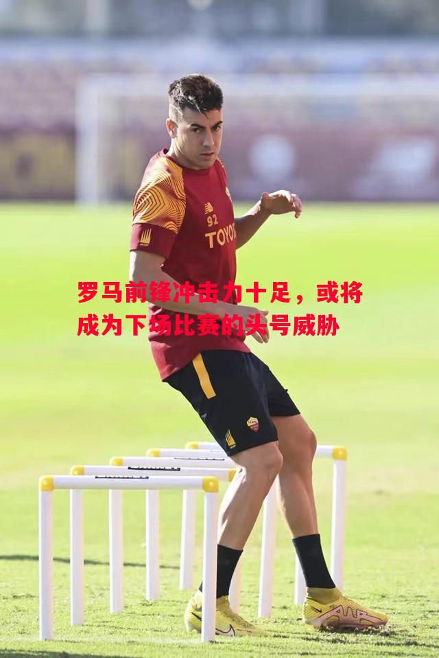 罗马前锋冲击力十足，或将成为下场比赛的头号威胁