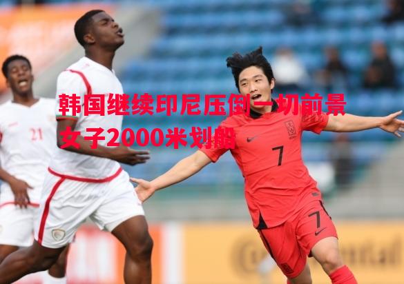 韩国继续印尼压倒一切前景女子2000米划船 韩国继续印尼压倒一切前景女子2000米划船