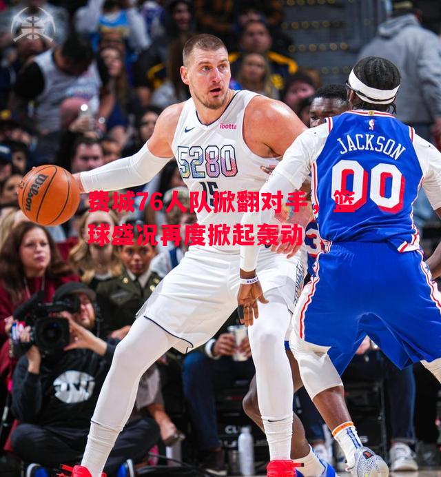 费城76人队掀翻对手，篮球盛况再度掀起轰动