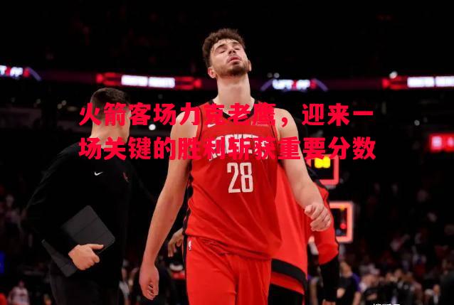 火箭客场力克老鹰，迎来一场关键的胜利斩获重要分数